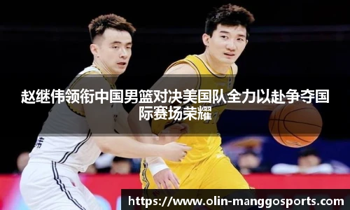 赵继伟领衔中国男篮对决美国队全力以赴争夺国际赛场荣耀